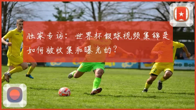 独家专访:世界杯假球视频集锦是如何被收集和曝光的?