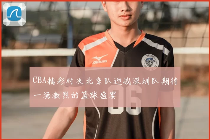 CBA精彩对决北京队迎战深圳队期待一场激烈的篮球盛宴