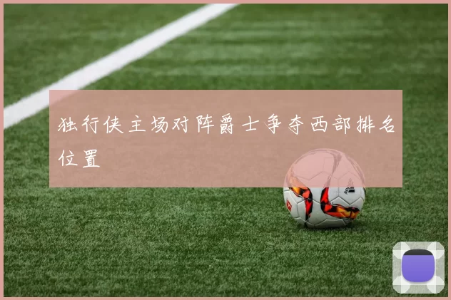 独行侠主场对阵爵士争夺西部排名位置