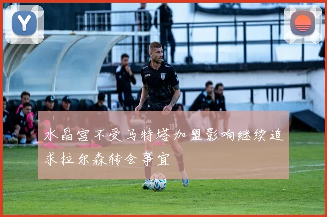 水晶宫不受马特塔加盟影响继续追求拉尔森转会事宜