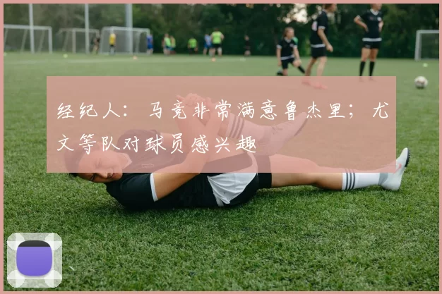 经纪人:马竞非常满意鲁杰里;尤文等队对球员感兴趣