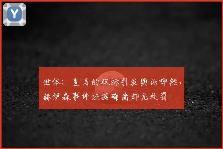 世体：皇马的双标引发舆论哗然，赫伊森事件证据确凿却无处罚