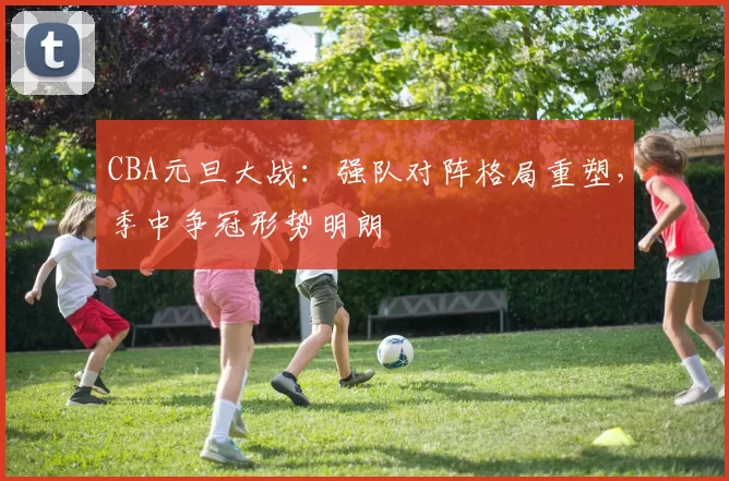 CBA元旦大战：强队对阵格局重塑，季中争冠形势明朗