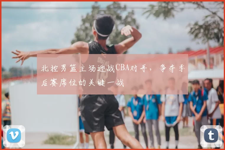 北控男篮主场迎战CBA对手,争夺季后赛席位的关键一战