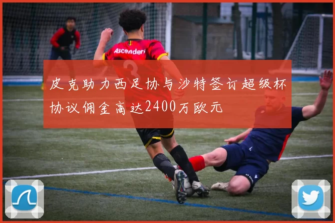 皮克助力西足协与沙特签订超级杯协议佣金高达2400万欧元