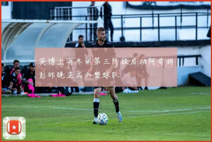 英博上海冬训第三阶段启动阿奇姆彭昨晚正式加盟球队