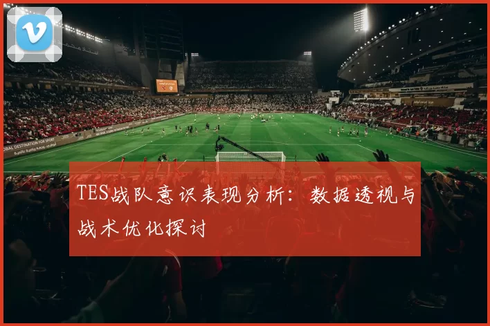 TES战队意识表现分析:数据透视与战术优化探讨