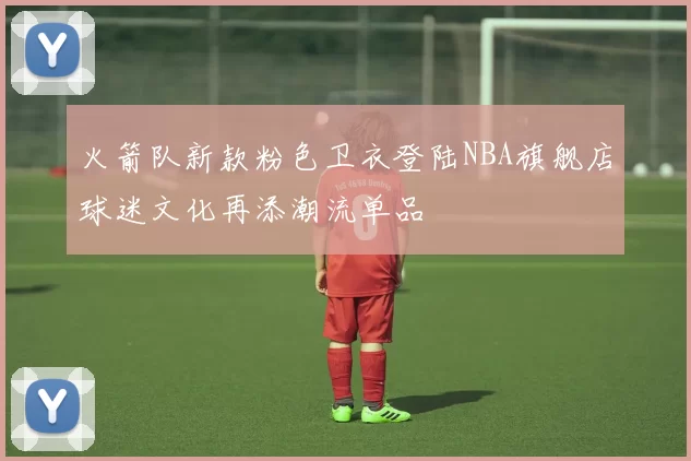 火箭队新款粉色卫衣登陆NBA旗舰店球迷文化再添潮流单品