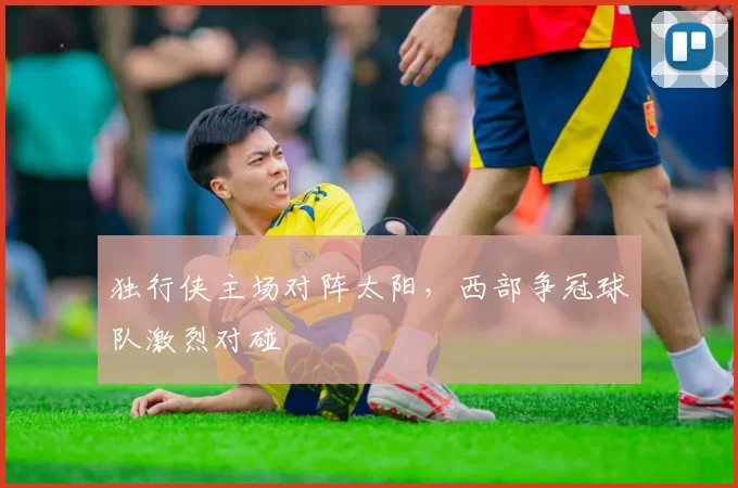 独行侠主场对阵太阳,西部争冠球队激烈对碰