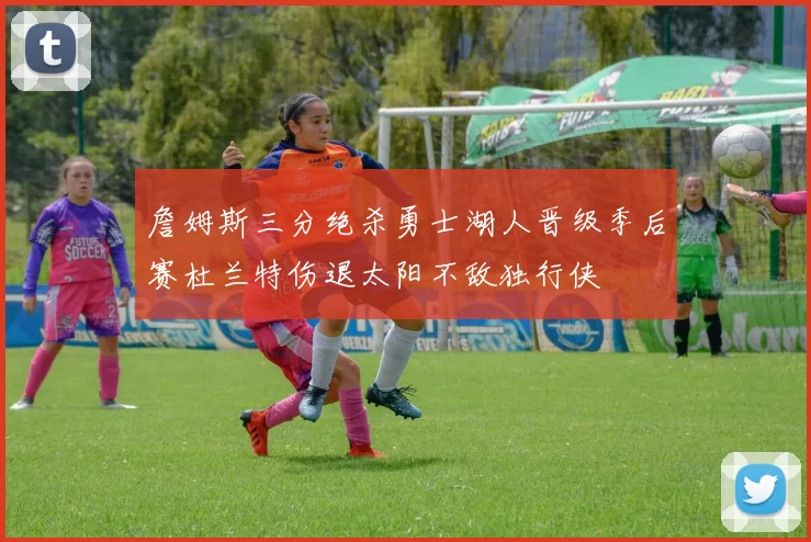 詹姆斯三分绝杀勇士湖人晋级季后赛杜兰特伤退太阳不敌独行侠