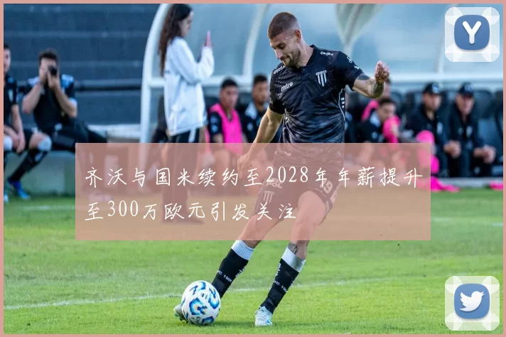 齐沃与国米续约至2028年年薪提升至300万欧元引发关注