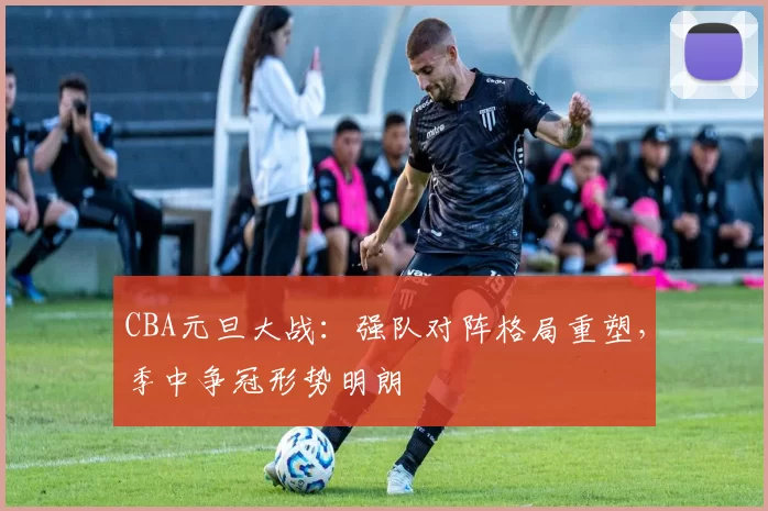 CBA元旦大战:强队对阵格局重塑,季中争冠形势明朗
