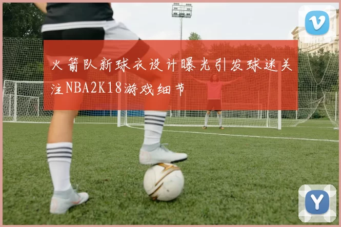 火箭队新球衣设计曝光引发球迷关注NBA2K18游戏细节