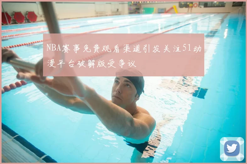 NBA赛事免费观看渠道引发关注51动漫平台破解版受争议