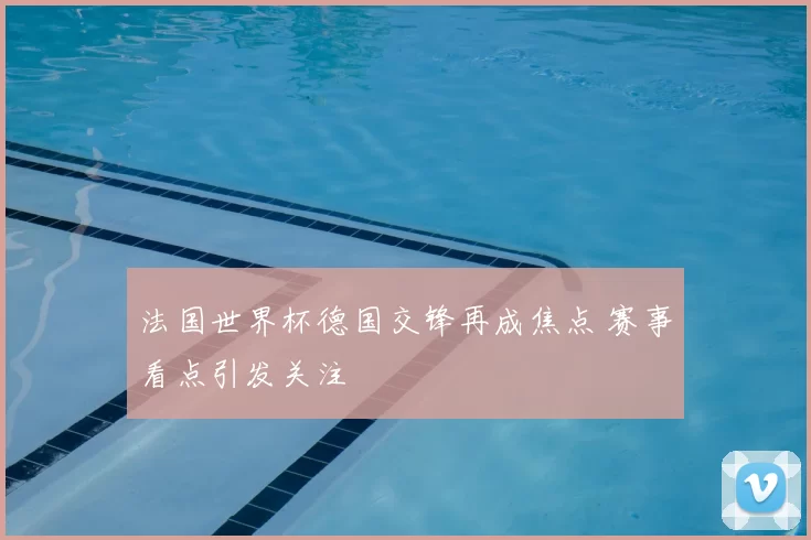 法国世界杯德国交锋再成焦点 赛事看点引发关注