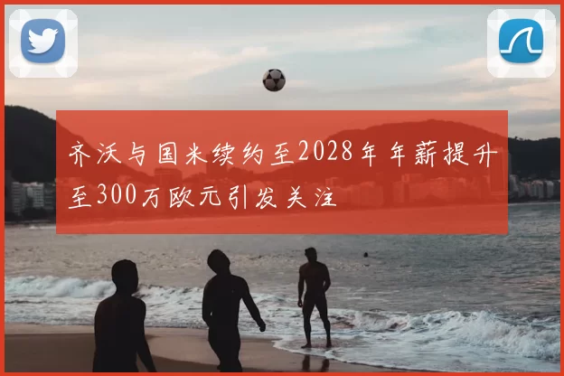 齐沃与国米续约至2028年年薪提升至300万欧元引发关注