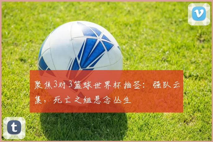 聚焦3对3篮球世界杯抽签:强队云集,死亡之组悬念丛生