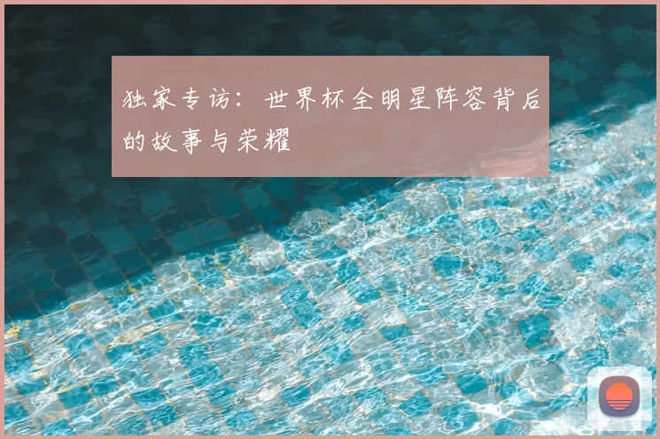 独家专访:世界杯全明星阵容背后的故事与荣耀