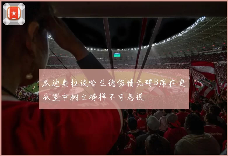 瓜迪奥拉谈哈兰德伤情无碍B席在更衣室中树立榜样不可忽视