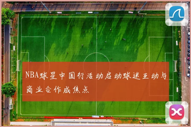 NBA球星中国行活动启动球迷互动与商业合作成焦点