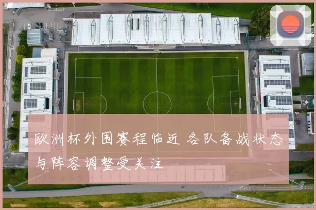 欧洲杯外围赛程临近 各队备战状态与阵容调整受关注