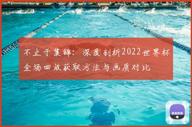 不止于集锦:深度剖析2022世界杯全场回放获取方法与画质对比