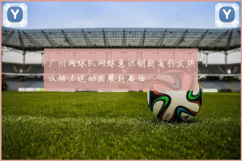 广州网球队网球意识创新高引发热议助力运动发展新局面