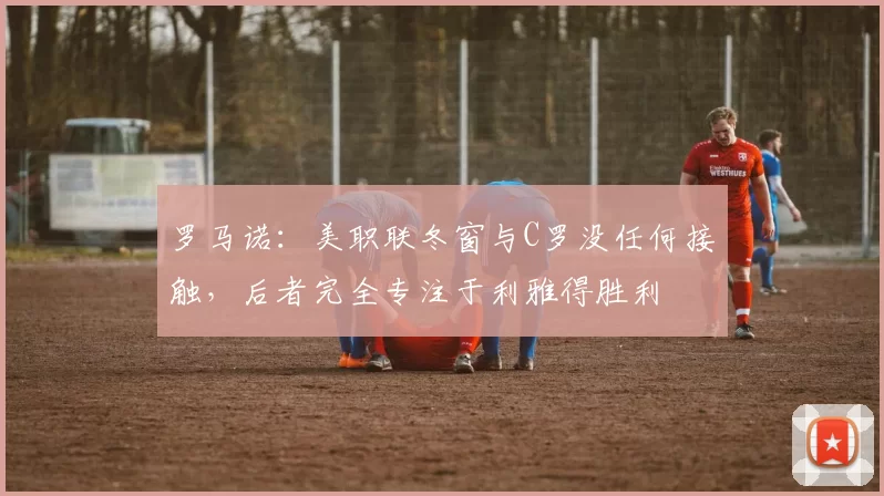 罗马诺:美职联冬窗与C罗没任何接触,后者完全专注于利雅得胜利
