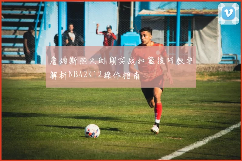 詹姆斯热火时期实战扣篮技巧教学解析NBA2K12操作指南