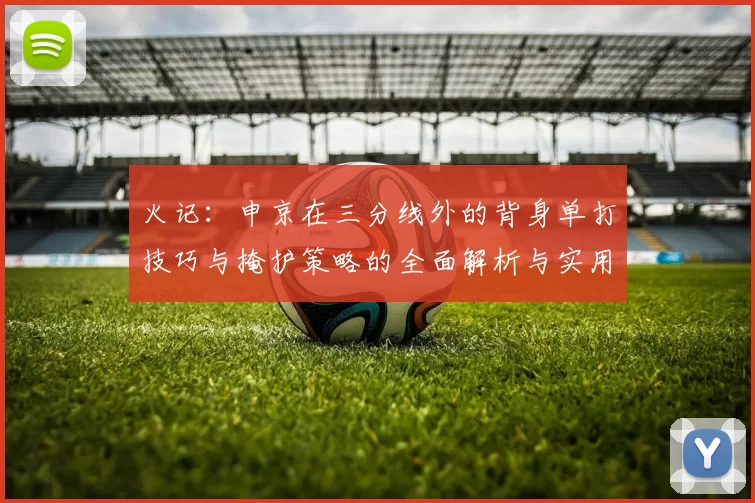 火记:申京在三分线外的背身单打技巧与掩护策略的全面解析与实用指南