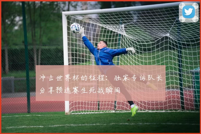 冲击世界杯的征程:独家专访队长分享预选赛生死战瞬间