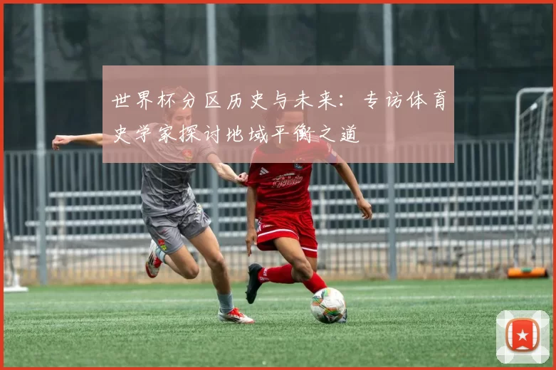 世界杯分区历史与未来：专访体育史学家探讨地域平衡之道