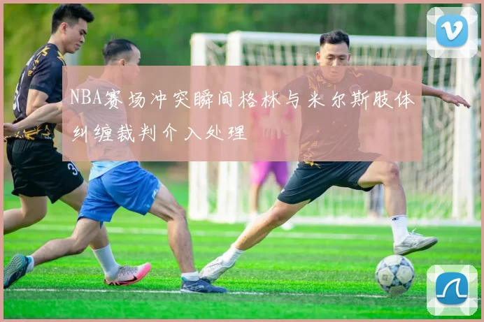 NBA赛场冲突瞬间格林与米尔斯肢体纠缠裁判介入处理