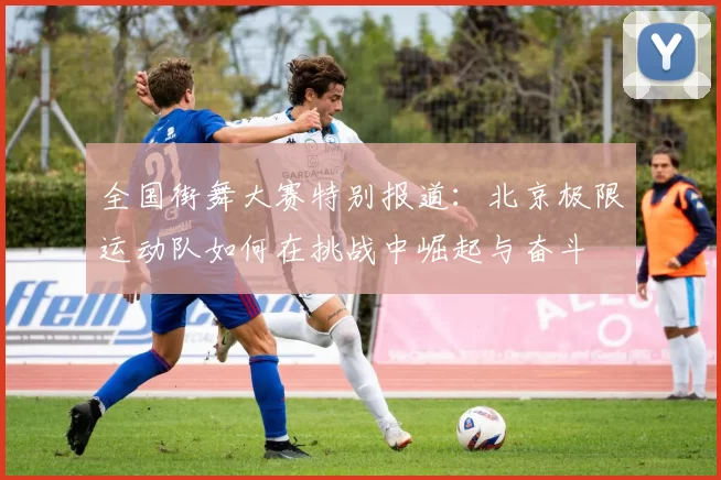 全国街舞大赛特别报道：北京极限运动队如何在挑战中崛起与奋斗
