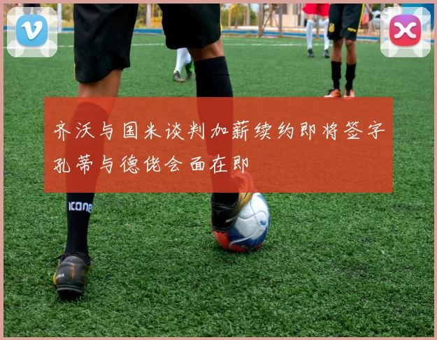 齐沃与国米谈判加薪续约即将签字孔蒂与德佬会面在即