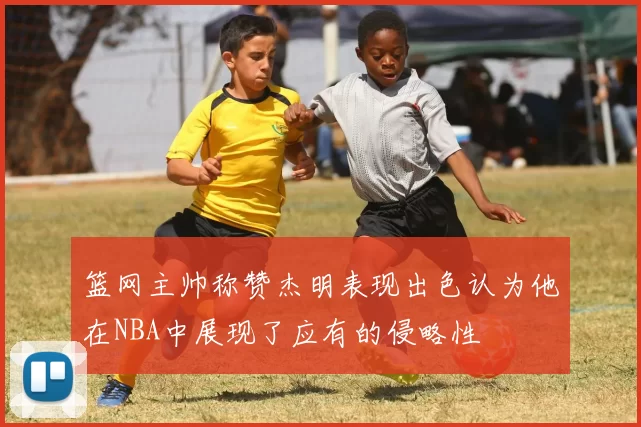 篮网主帅称赞杰明表现出色认为他在NBA中展现了应有的侵略性