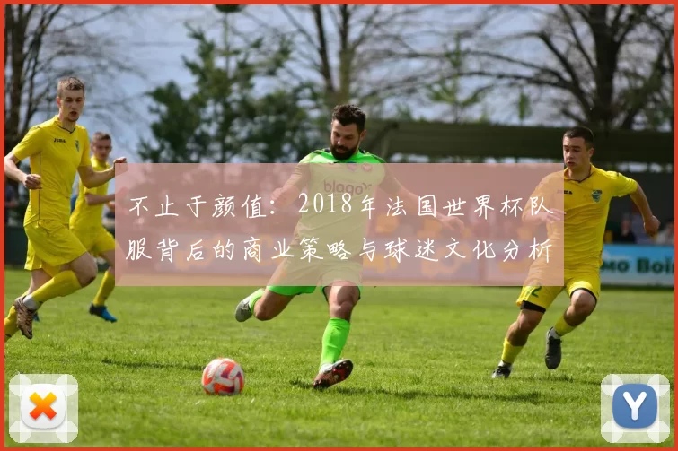 不止于颜值:2018年法国世界杯队服背后的商业策略与球迷文化分析