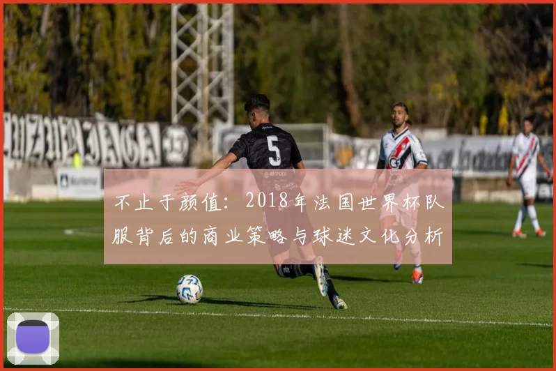 不止于颜值:2018年法国世界杯队服背后的商业策略与球迷文化分析