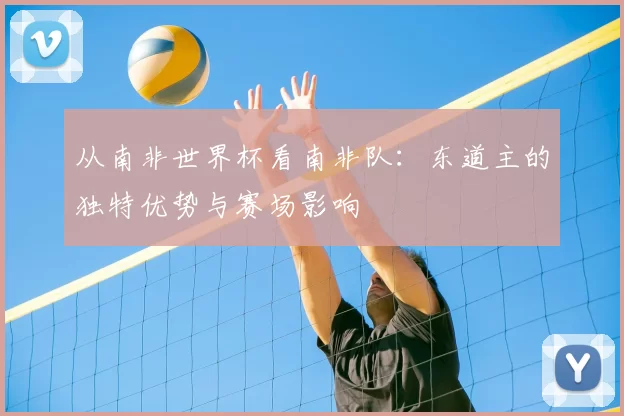 从南非世界杯看南非队:东道主的独特优势与赛场影响
