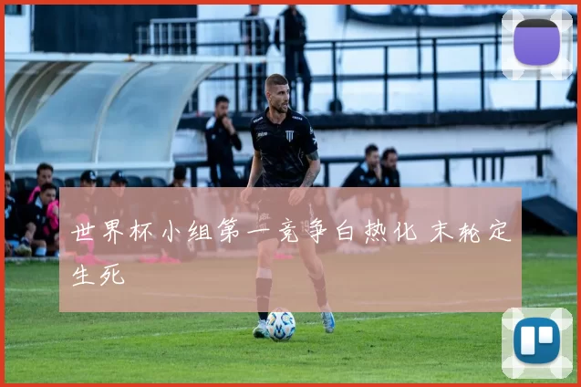世界杯小组第一竞争白热化 末轮定生死
