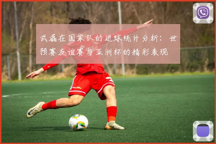 武磊在国家队的进球统计分析:世预赛友谊赛与亚洲杯的精彩表现
