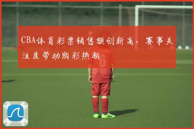 CBA体育彩票销售额创新高,赛事关注度带动购彩热潮