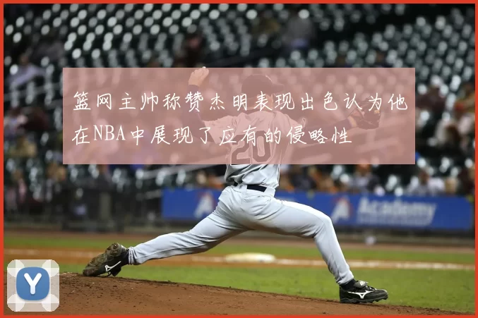 篮网主帅称赞杰明表现出色认为他在NBA中展现了应有的侵略性
