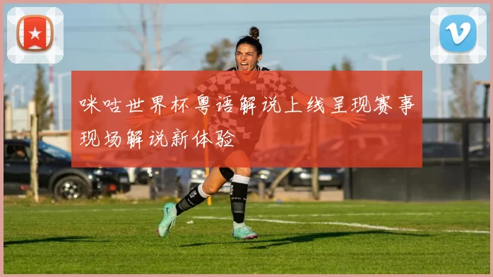 咪咕世界杯粤语解说上线呈现赛事现场解说新体验