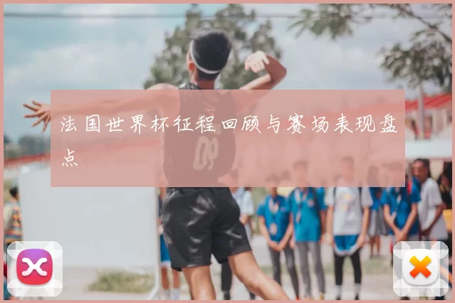 法国世界杯征程回顾与赛场表现盘点