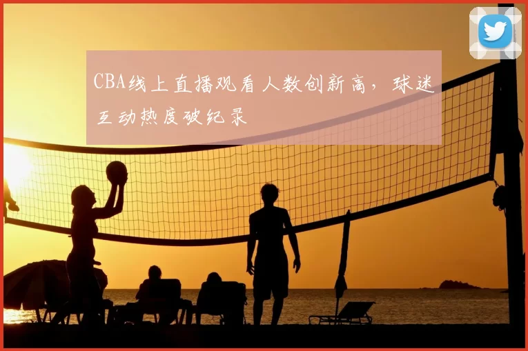 CBA线上直播观看人数创新高，球迷互动热度破纪录