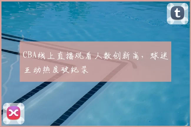 CBA线上直播观看人数创新高,球迷互动热度破纪录