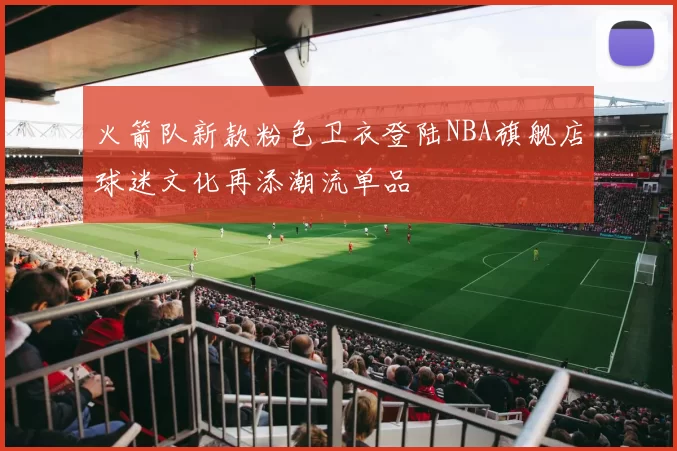 火箭队新款粉色卫衣登陆NBA旗舰店球迷文化再添潮流单品