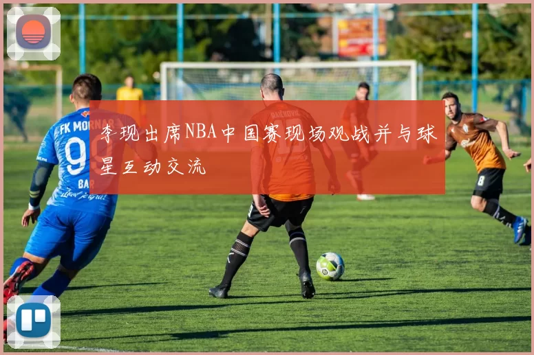 李现出席NBA中国赛现场观战并与球星互动交流