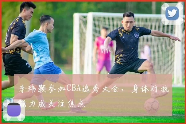 李玮颢参加CBA选秀大会，身体对抗能力成关注焦点